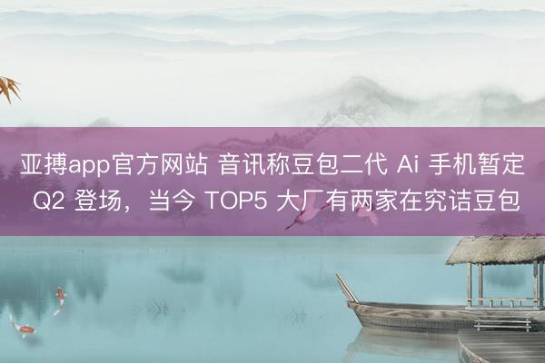 亚搏app官方网站 音讯称豆包二代 Ai 手机暂定 Q2 登场，当今 TOP5 大厂有两家在究诘豆包