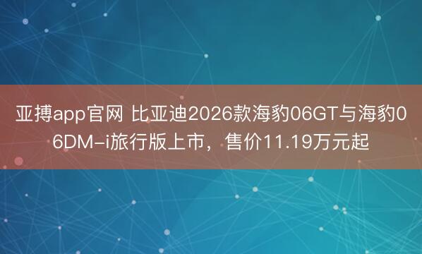 亚搏app官网 比亚迪2026款海豹06GT与海豹06DM-i旅行版上市，售价11.19万元起