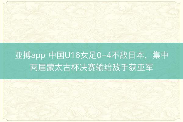 亚搏app 中国U16女足0-4不敌日本,集中两届蒙太古杯决赛输给敌手获亚军