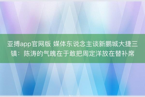 亚搏app官网版 媒体东说念主谈新鹏城大捷三镇：陈涛的气魄在于敢把周定洋放在替补席