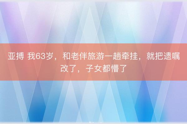 亚搏 我63岁，和老伴旅游一趟牵挂，就把遗嘱改了，子女都懵了