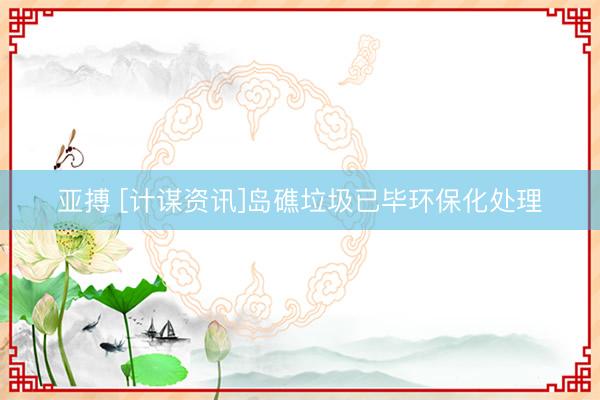 亚搏 [计谋资讯]岛礁垃圾已毕环保化处理
