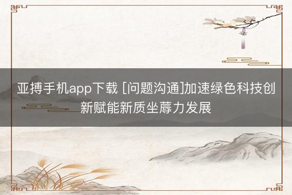 亚搏手机app下载 [问题沟通]加速绿色科技创新赋能新质坐蓐力发展
