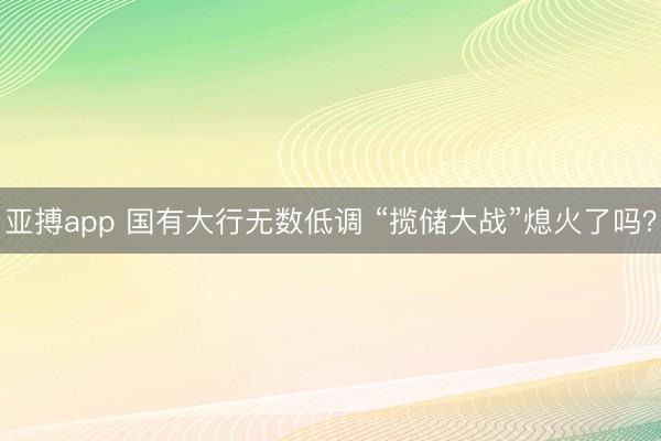 亚搏app 国有大行无数低调 “揽储大战”熄火了吗?