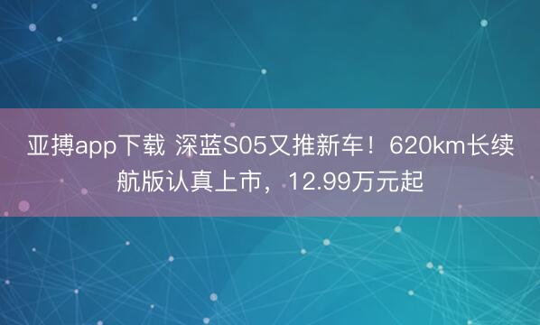 亚搏app下载 深蓝S05又推新车！620km长续航版认真上市，12.99万元起