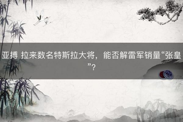 亚搏 拉来数名特斯拉大将，能否解雷军销量“张皇”？