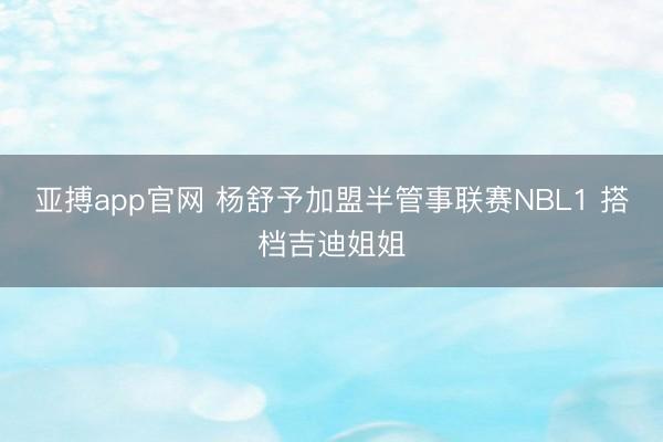亚搏app官网 杨舒予加盟半管事联赛NBL1 搭档吉迪姐姐
