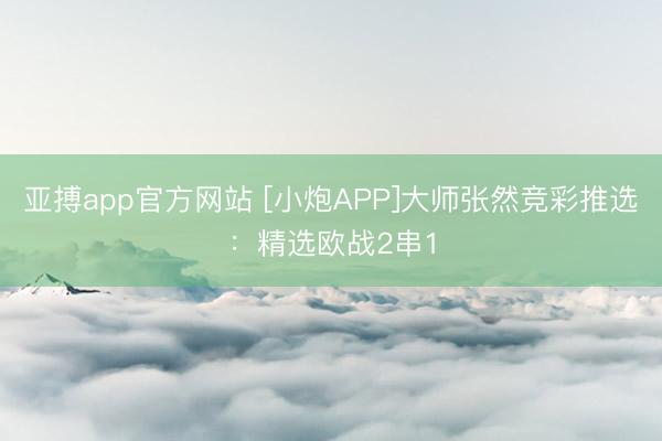 亚搏app官方网站 [小炮APP]大师张然竞彩推选：精选欧战2串1