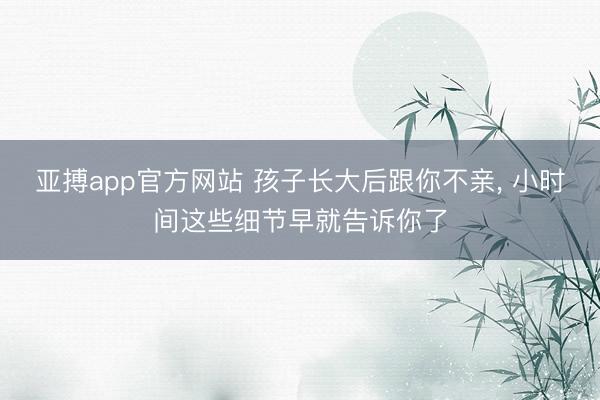 亚搏app官方网站 孩子长大后跟你不亲， 小时间这些细节早就告诉你了