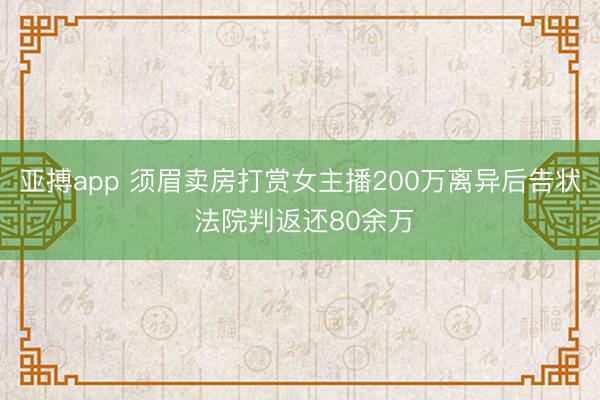 亚搏app 须眉卖房打赏女主播200万离异后告状 法院判返还80余万