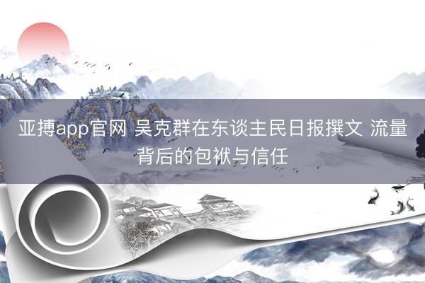 亚搏app官网 吴克群在东谈主民日报撰文 流量背后的包袱与信任