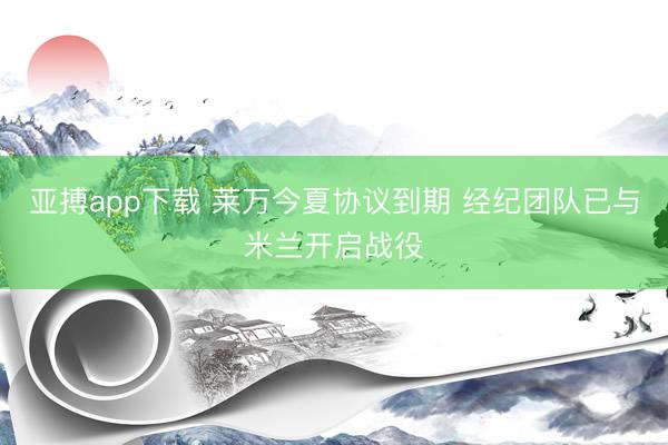 亚搏app下载 莱万今夏协议到期 经纪团队已与米兰开启战役
