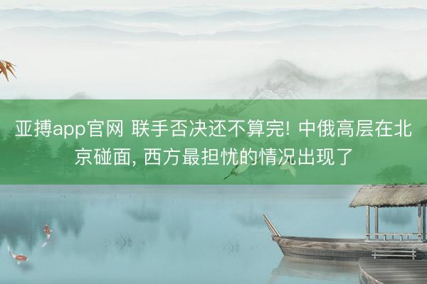 亚搏app官网 联手否决还不算完! 中俄高层在北京碰面， 西方最担忧的情况出现了