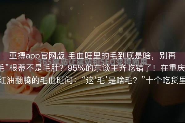 亚搏app官网版 毛血旺里的毛到底是啥，别再被骗了！毛血旺里的“毛”根蒂不是毛肚？95%的东谈主齐吃错了！在重庆，若是你指着一盆红油翻腾的毛血旺问：“这‘毛’是啥毛？”十个吃货里有九个会拍着肚皮喊：“毛肚嘛！这还用问？”错！大错特错！看成在重庆船埠泡大的老饕，今天必须给你们掰扯明晰：毛血旺的“毛”，...