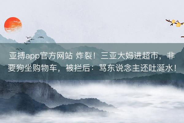 亚搏app官方网站 炸裂！三亚大妈进超市，非要狗坐购物车，被拦后：骂东说念主还吐涎水！