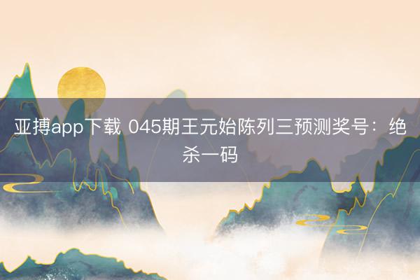 亚搏app下载 045期王元始陈列三预测奖号:绝杀一码