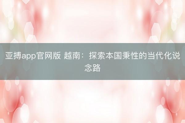 亚搏app官网版 越南：探索本国秉性的当代化说念路