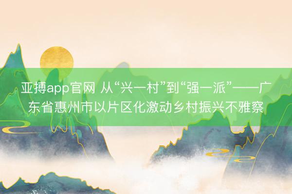 亚搏app官网 从“兴一村”到“强一派”——广东省惠州市以片区化激动乡村振兴不雅察