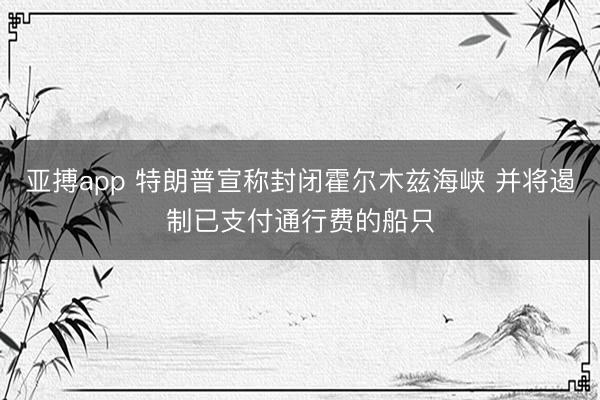 亚搏app 特朗普宣称封闭霍尔木兹海峡 并将遏制已支付通行费的船只