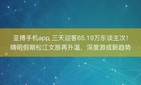 亚搏手机app 三天迎客65.19万东谈主次!晴明假期松江文旅再升温,深度游成新趋势