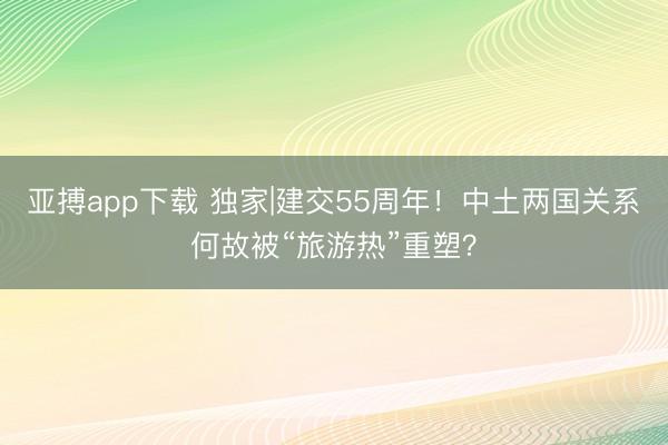 亚搏app下载 独家|建交55周年！中土两国关系何故被“旅游热”重塑？