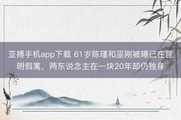 亚搏手机app下载 61岁陈瑾和巫刚被曝已在昆明假寓，两东说念主在一块20年却仍独身