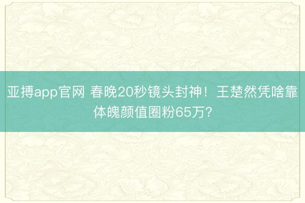 亚搏app官网 春晚20秒镜头封神！王楚然凭啥靠体魄颜值圈粉65万？