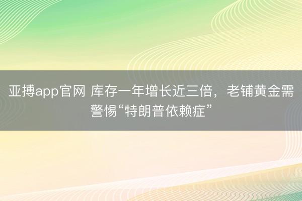 亚搏app官网 库存一年增长近三倍,老铺黄金需警惕“特朗普依赖症”