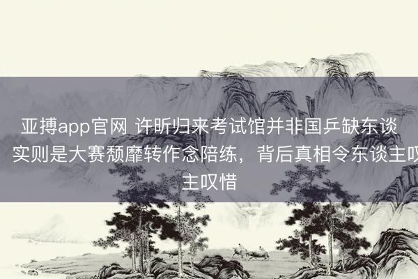 亚搏app官网 许昕归来考试馆并非国乒缺东谈主，实则是大赛颓靡转作念陪练，背后真相令东谈主叹惜