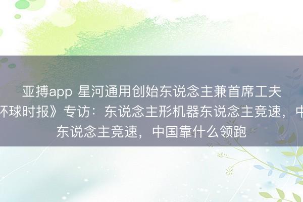 亚搏app 星河通用创始东说念主兼首席工夫官王鹤遴选《环球时报》专访：东说念主形机器东说念主竞速，中国靠什么领跑