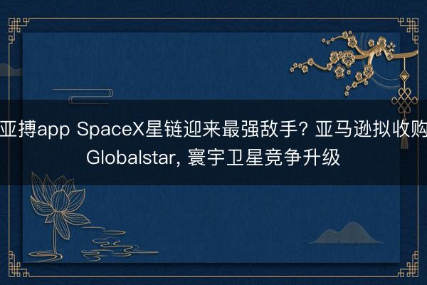 亚搏app SpaceX星链迎来最强敌手? 亚马逊拟收购Globalstar， 寰宇卫星竞争升级