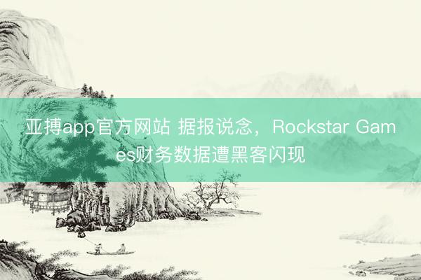 亚搏app官方网站 据报说念，Rockstar Games财务数据遭黑客闪现