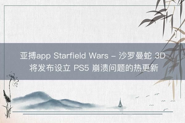 亚搏app Starfield Wars - 沙罗曼蛇 3D 将发布设立 PS5 崩溃问题的热更新