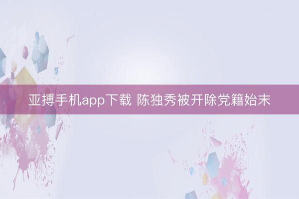 亚搏手机app下载 陈独秀被开除党籍始末