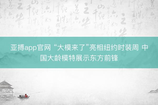 亚搏app官网 “大模来了”亮相纽约时装周 中国大龄模特展示东方前锋