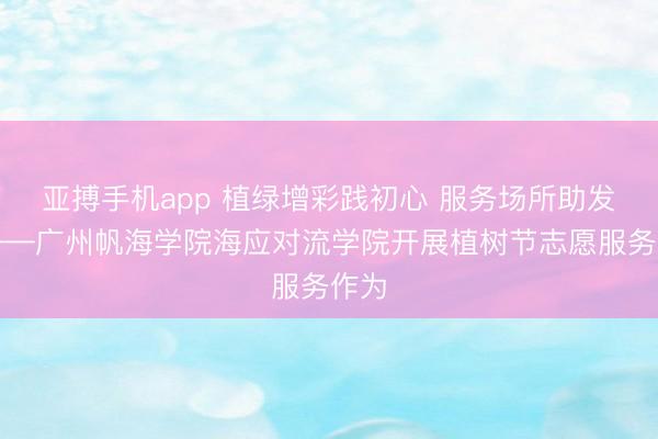 亚搏手机app 植绿增彩践初心 服务场所助发展——广州帆海学院海应对流学院开展植树节志愿服务作为