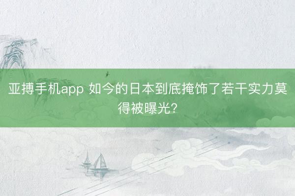 亚搏手机app 如今的日本到底掩饰了若干实力莫得被曝光?