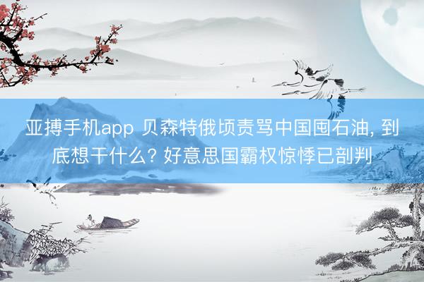亚搏手机app 贝森特俄顷责骂中国囤石油， 到底想干什么? 好意思国霸权惊悸已剖判