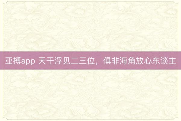 亚搏app 天干浮见二三位，俱非海角放心东谈主