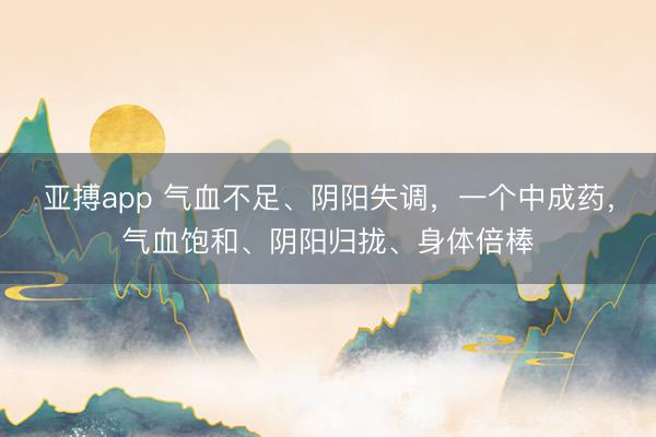 亚搏app 气血不足、阴阳失调，一个中成药，气血饱和、阴阳归拢、身体倍棒