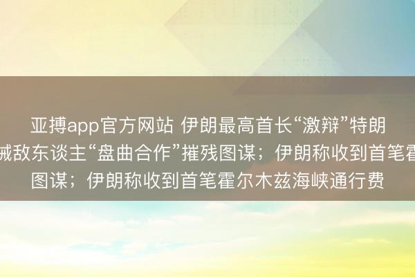 亚搏app官方网站 伊朗最高首长“激辩”特朗普“内斗”言论，告诫敌东谈主“盘曲合作”摧残图谋；伊朗称收到首笔霍尔木兹海峡通行费
