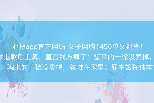 亚搏app官方网站 女子网购1450单又退货1450单，买多退少收到全额退款后上瘾，直言我方疯了：骗来的一稔没卖掉，就堆在家里；雇主娘称蚀本12万