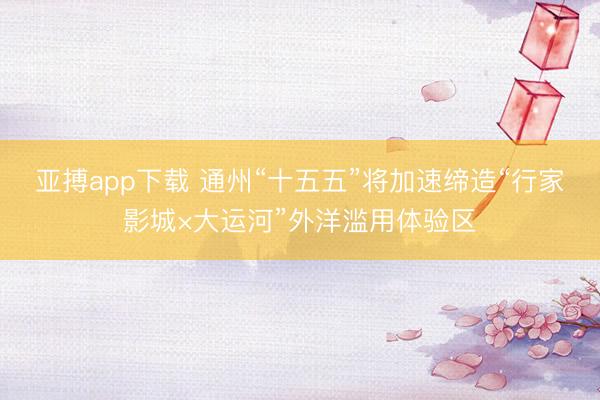 亚搏app下载 通州“十五五”将加速缔造“行家影城×大运河”外洋滥用体验区