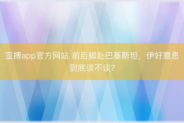 亚搏app官方网站 前后脚赴巴基斯坦，伊好意思到底谈不谈？