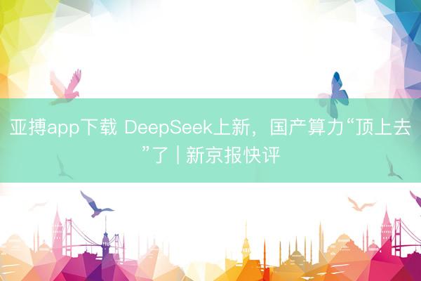 亚搏app下载 DeepSeek上新，国产算力“顶上去”了 | 新京报快评