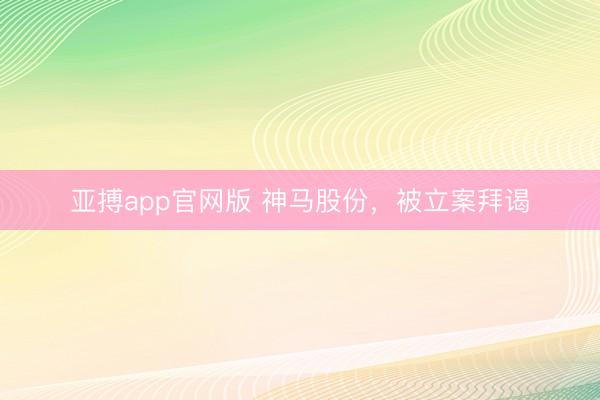 亚搏app官网版 神马股份，被立案拜谒