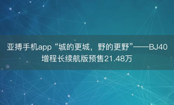亚搏手机app “城的更城，野的更野”——BJ40增程长续航版预售21.48万