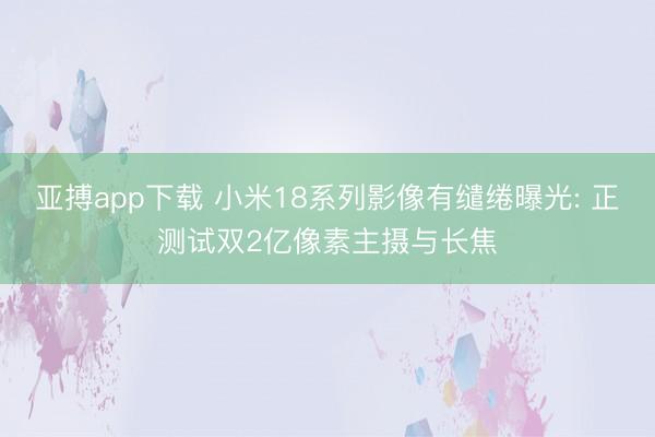 亚搏app下载 小米18系列影像有缱绻曝光: 正测试双2亿像素主摄与长焦