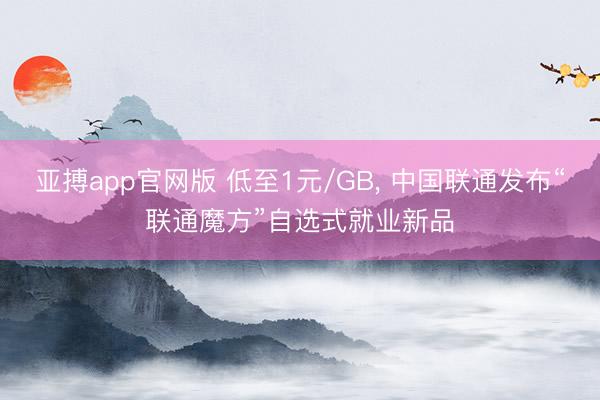 亚搏app官网版 低至1元/GB， 中国联通发布“联通魔方”自选式就业新品