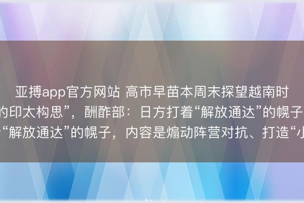 亚搏app官方网站 高市早苗本周末探望越南时将建议新版“解放通达的印太构思”，酬酢部：日方打着“解放通达”的幌子，内容是煽动阵营对抗、打造“小圈子”